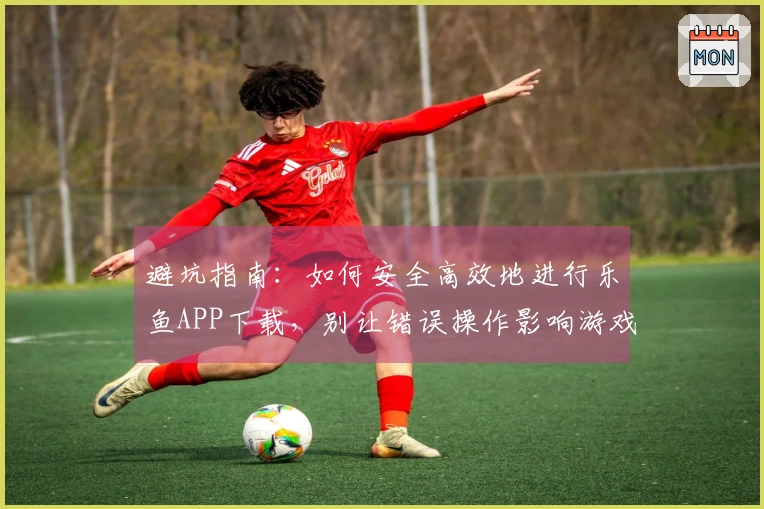 避坑指南：如何安全高效地进行乐鱼APP下载，别让错误操作影响游戏体验！