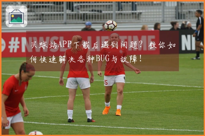 买球站APP下载后遇到问题?教你如何快速解决各种BUG与故障!