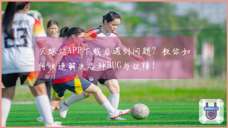 买球站APP下载后遇到问题？教你如何快速解决各种BUG与故障！
