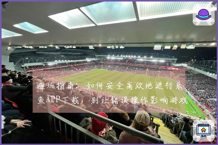 避坑指南：如何安全高效地进行乐鱼APP下载，别让错误操作影响游戏体验！